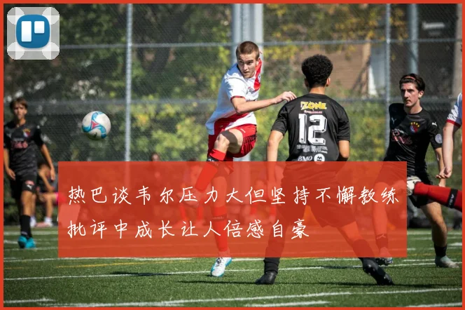 热巴谈韦尔压力大但坚持不懈教练批评中成长让人倍感自豪