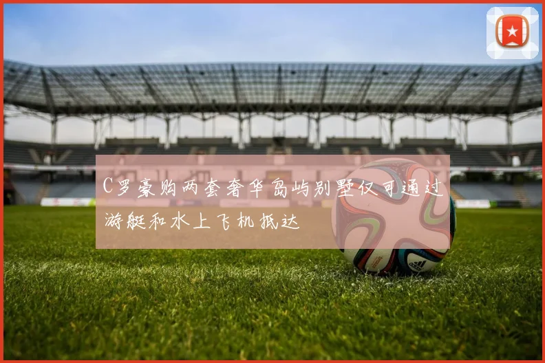 C罗豪购两套奢华岛屿别墅仅可通过游艇和水上飞机抵达