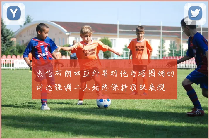 杰伦布朗回应外界对他与塔图姆的讨论强调二人始终保持顶级表现