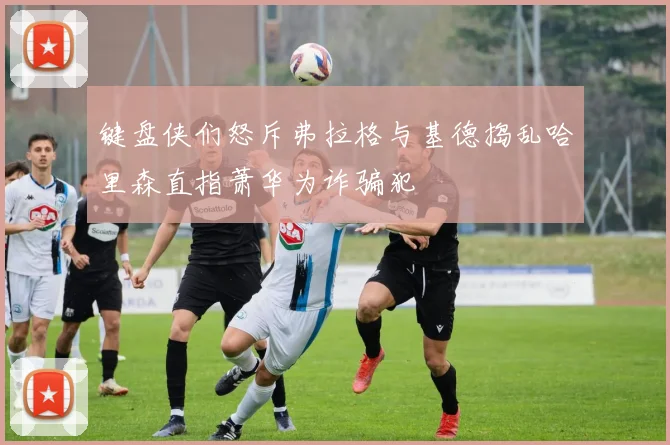 键盘侠们怒斥弗拉格与基德捣乱哈里森直指萧华为诈骗犯