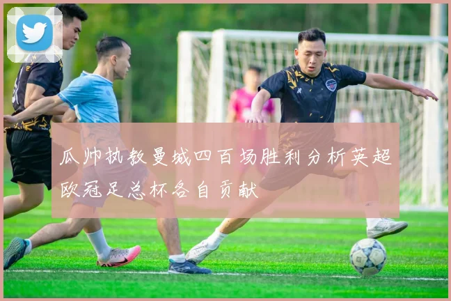 瓜帅执教曼城四百场胜利分析英超欧冠足总杯各自贡献
