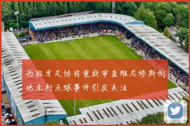 西班牙足协将重新审查维尼修斯倒地未判点球事件引发关注