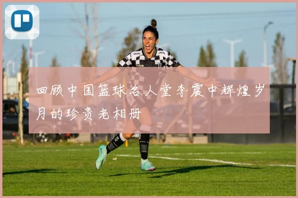 回顾中国篮球名人堂李震中辉煌岁月的珍贵老相册