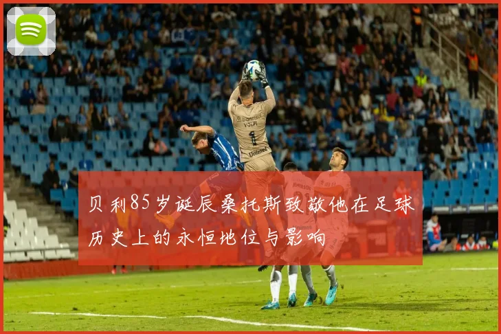 贝利85岁诞辰桑托斯致敬他在足球历史上的永恒地位与影响