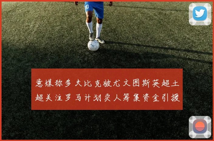 意媒称多夫比克被尤文图斯英超土超关注罗马计划卖人筹集资金引援
