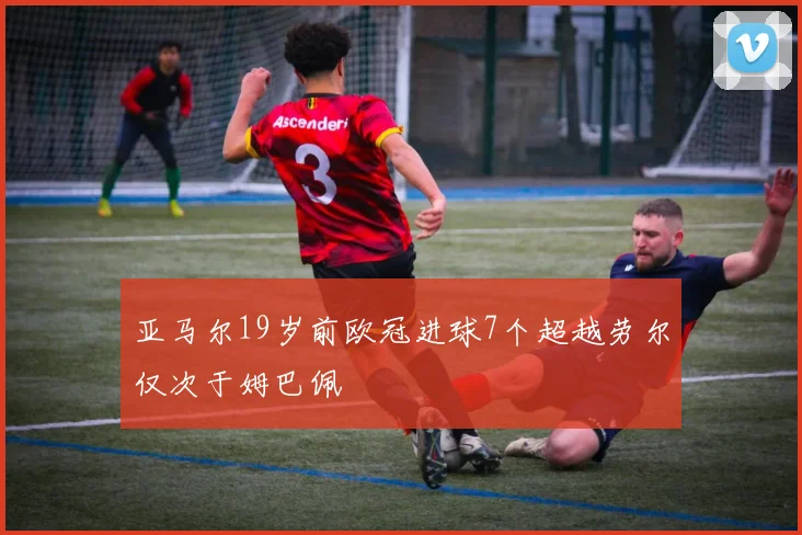 亚马尔19岁前欧冠进球7个超越劳尔仅次于姆巴佩