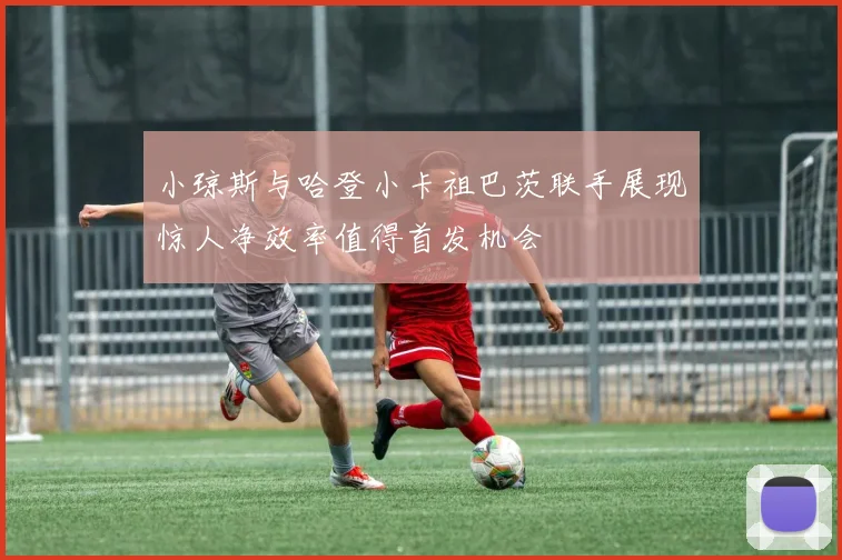 小琼斯与哈登小卡祖巴茨联手展现惊人净效率值得首发机会