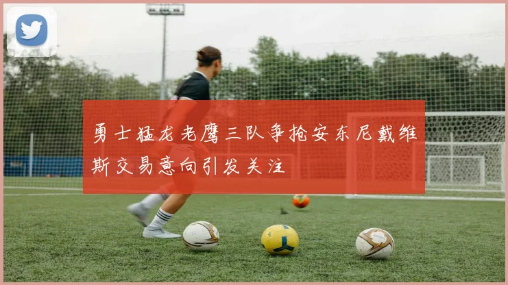 勇士猛龙老鹰三队争抢安东尼戴维斯交易意向引发关注