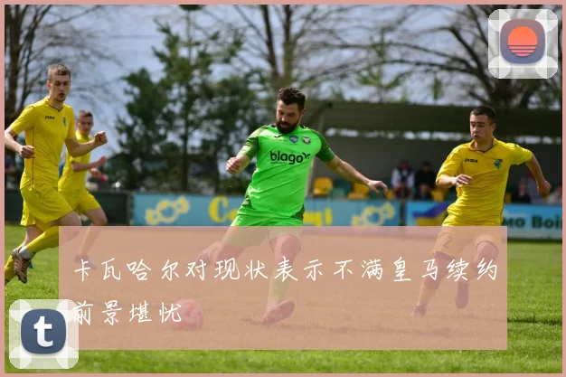 卡瓦哈尔对现状表示不满皇马续约前景堪忧