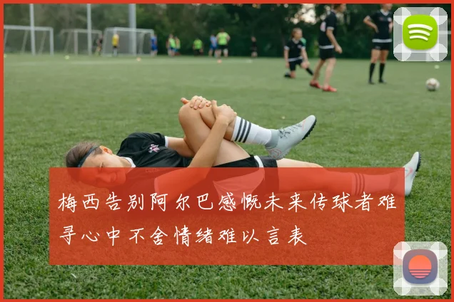 梅西告别阿尔巴感慨未来传球者难寻心中不舍情绪难以言表
