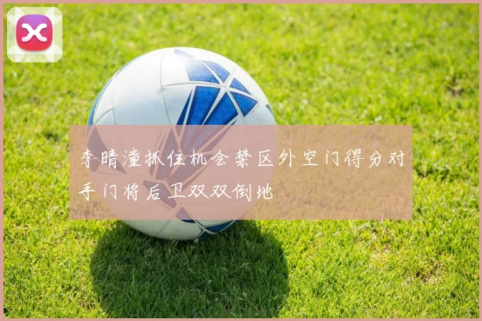 李晴潼抓住机会禁区外空门得分对手门将后卫双双倒地