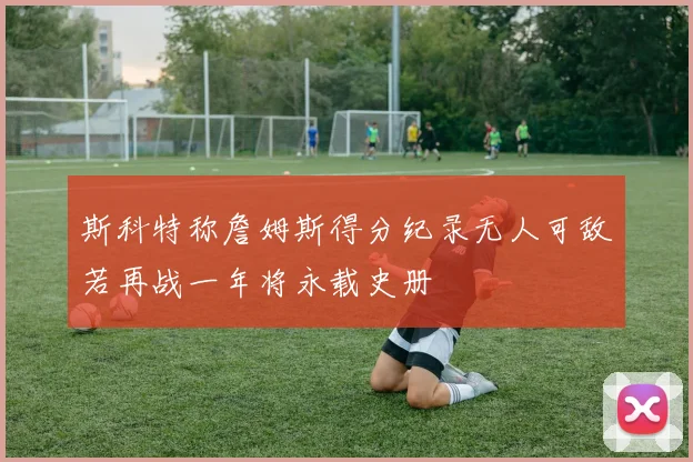 斯科特称詹姆斯得分纪录无人可敌若再战一年将永载史册