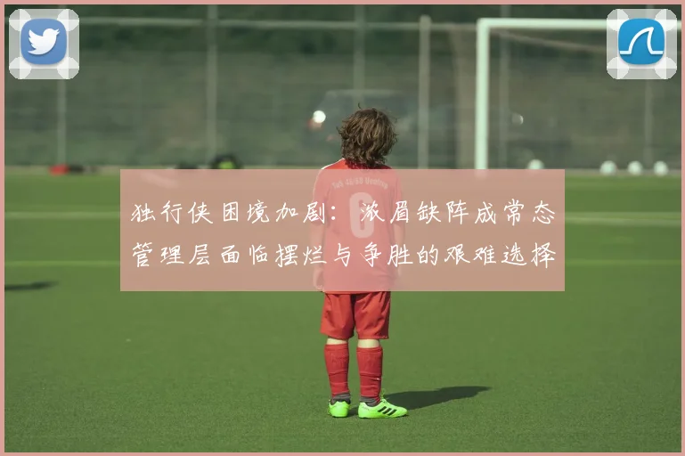 独行侠困境加剧：浓眉缺阵成常态管理层面临摆烂与争胜的艰难选择