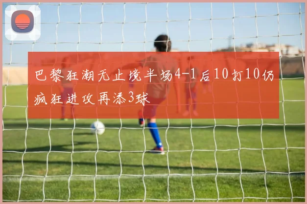 巴黎狂潮无止境半场4-1后10打10仍疯狂进攻再添3球