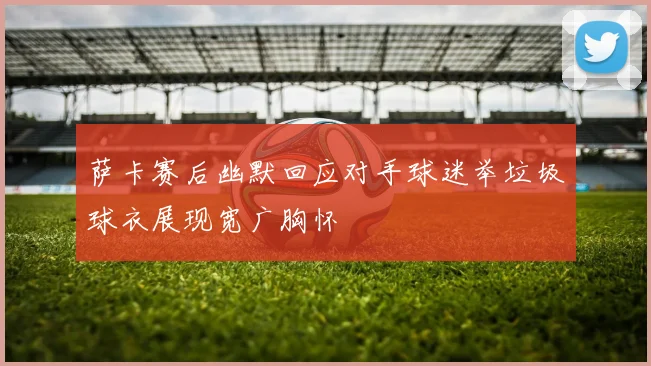 萨卡赛后幽默回应对手球迷举垃圾球衣展现宽广胸怀