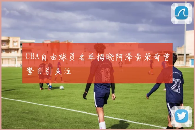 CBA自由球员名单揭晓阿泽黄荣奇曾繁日引关注