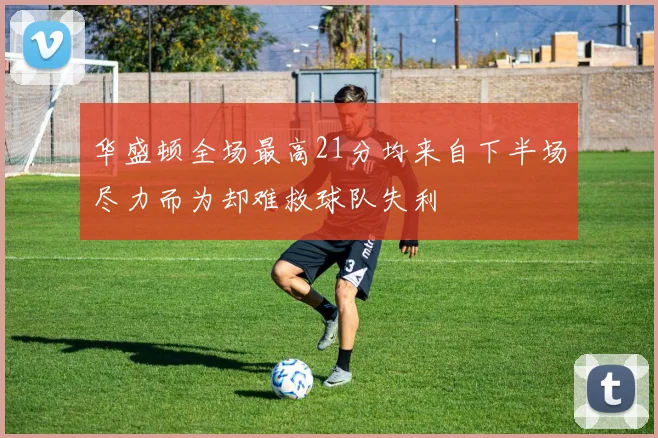 华盛顿全场最高21分均来自下半场尽力而为却难救球队失利