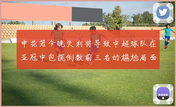 申花若今晚失利将导致中超球队在亚冠中包揽倒数前三名的尴尬局面