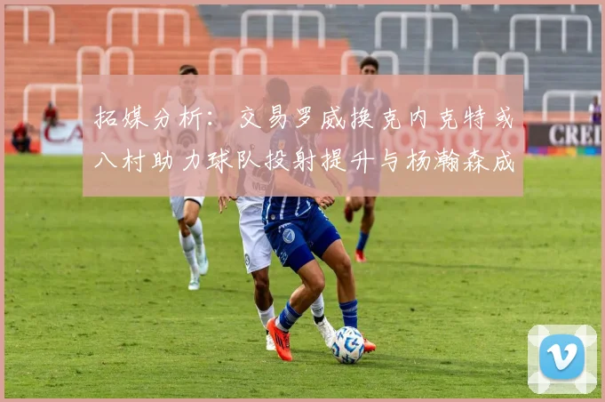 拓媒分析：交易罗威换克内克特或八村助力球队投射提升与杨瀚森成长