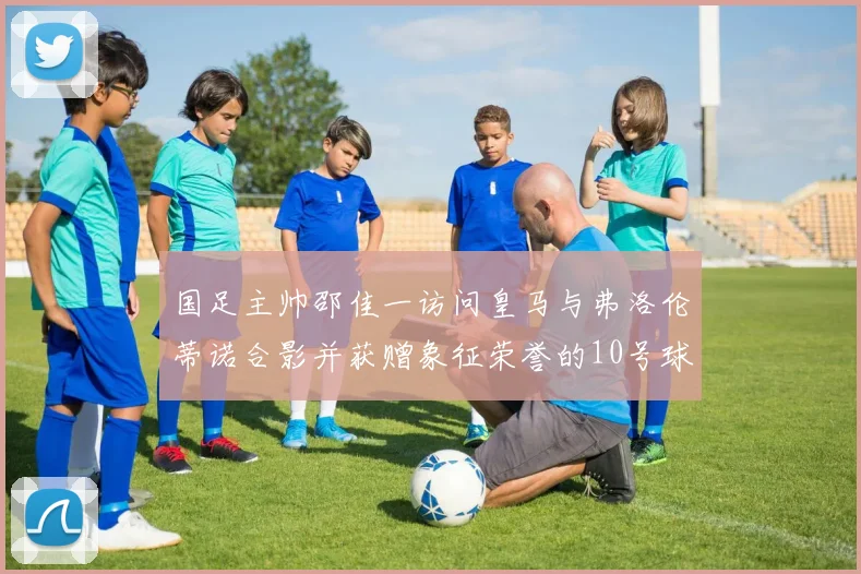 国足主帅邵佳一访问皇马与弗洛伦蒂诺合影并获赠象征荣誉的10号球衣