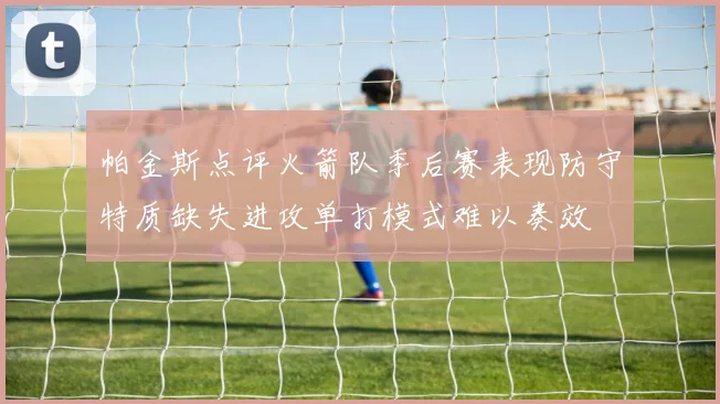 帕金斯点评火箭队季后赛表现防守特质缺失进攻单打模式难以奏效